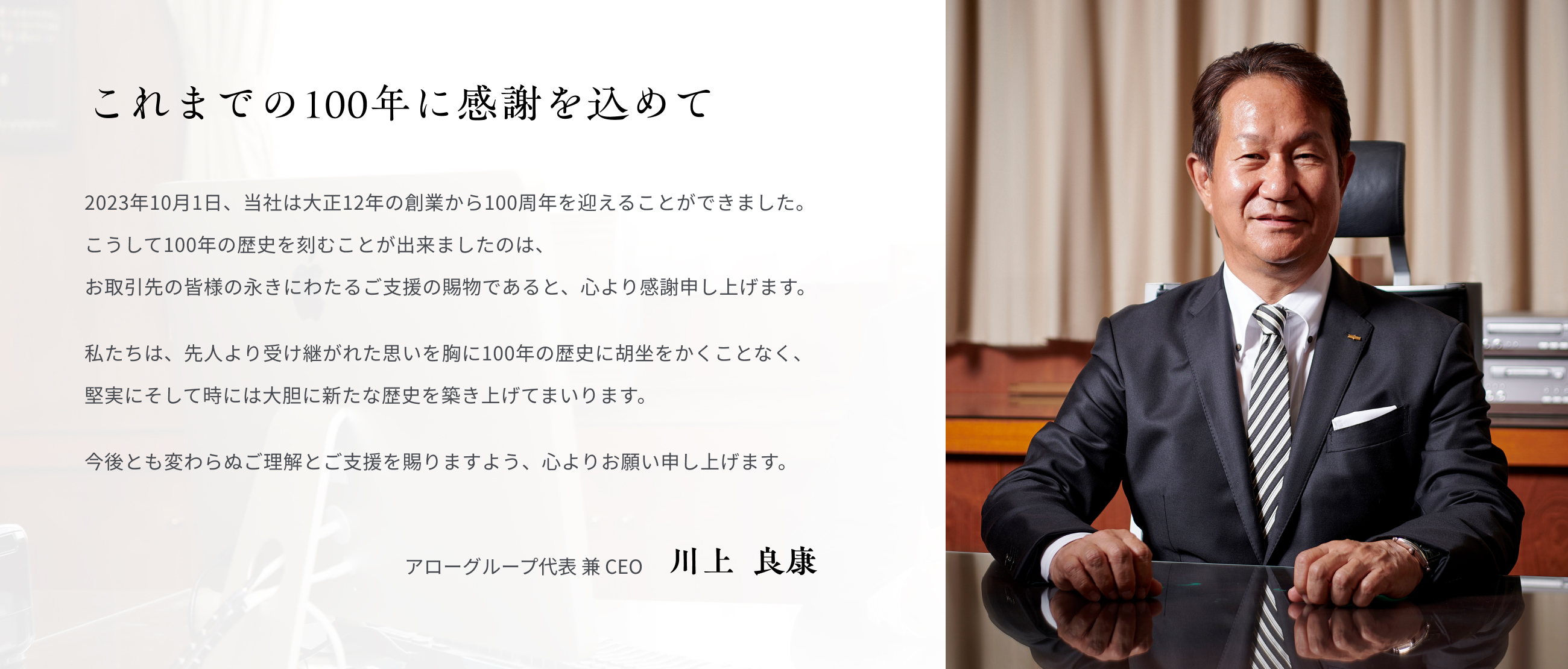 これまでの100年に感謝を込めて 2023年10月1日、当社は大正12年の創業から100周年を迎えることができました。 こうして100年の歴史を刻むことが出来ましたのは、お取引先の皆様の永きにわたるご支援の賜物であると、心より感謝申し上げます。 私たちは、先人より受け継がれた思いを胸に100年の歴史に胡坐をかくことなく、堅実にそして時には大胆に新たな歴史を築き上げてまいります。今後とも変わらぬご理解とご支援を賜りますよう、心よりお願い申し上げます。 アローグループ代表 兼 CEO 川上  良康