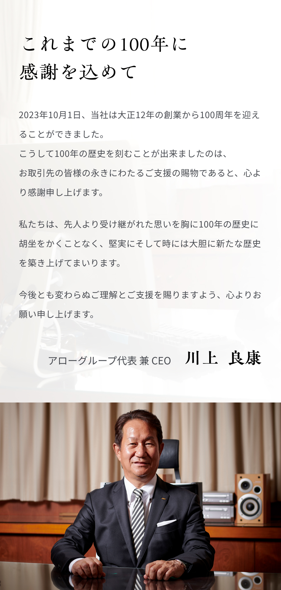 これまでの100年に感謝を込めて 2023年10月1日、当社は大正12年の創業から100周年を迎えることができました。 こうして100年の歴史を刻むことが出来ましたのは、お取引先の皆様の永きにわたるご支援の賜物であると、心より感謝申し上げます。 私たちは、先人より受け継がれた思いを胸に100年の歴史に胡坐をかくことなく、堅実にそして時には大胆に新たな歴史を築き上げてまいります。今後とも変わらぬご理解とご支援を賜りますよう、心よりお願い申し上げます。 アローグループ代表 兼 CEO 川上  良康